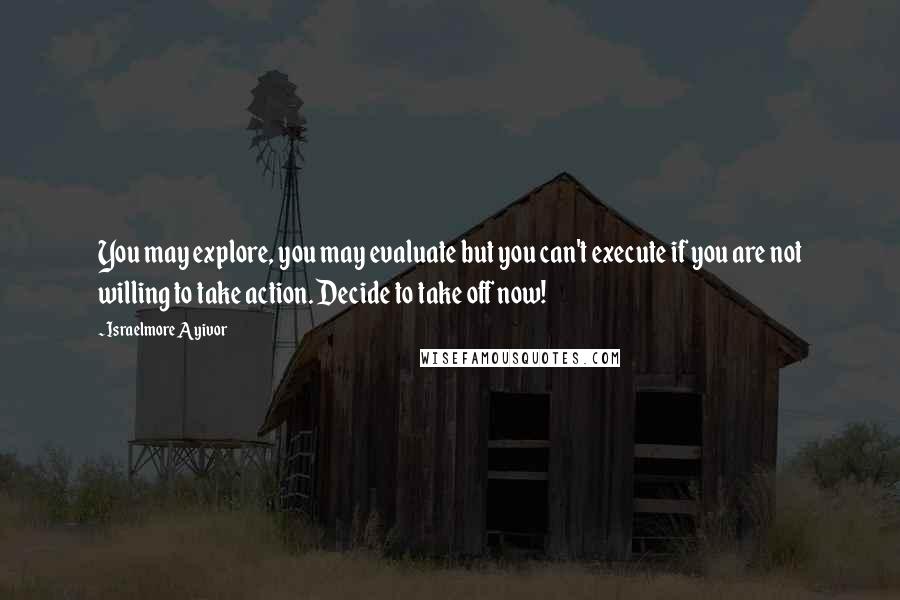 Israelmore Ayivor Quotes: You may explore, you may evaluate but you can't execute if you are not willing to take action. Decide to take off now!