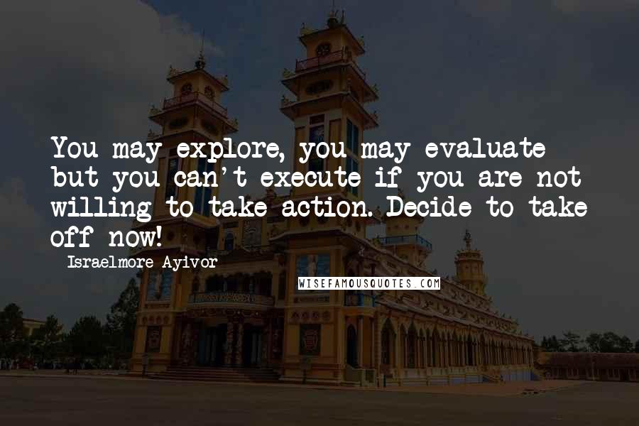 Israelmore Ayivor Quotes: You may explore, you may evaluate but you can't execute if you are not willing to take action. Decide to take off now!