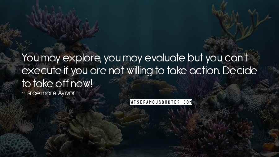 Israelmore Ayivor Quotes: You may explore, you may evaluate but you can't execute if you are not willing to take action. Decide to take off now!