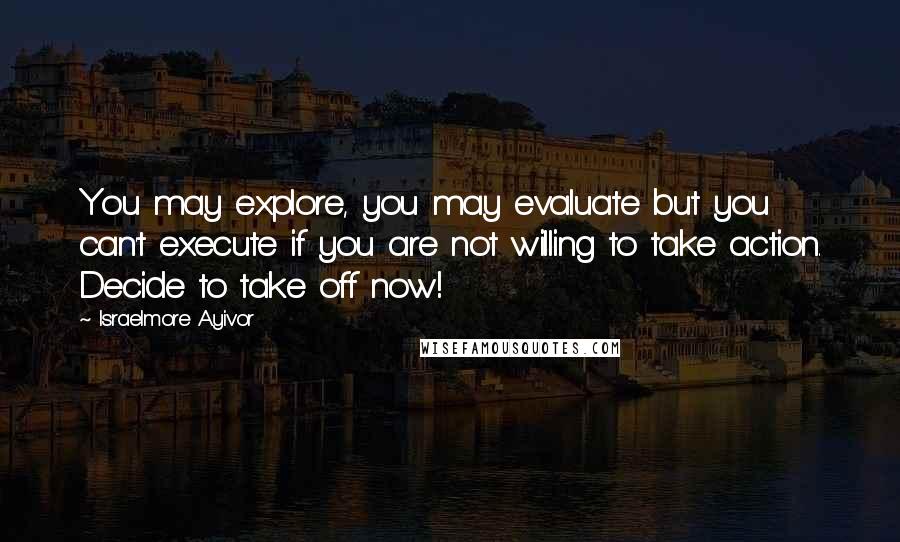 Israelmore Ayivor Quotes: You may explore, you may evaluate but you can't execute if you are not willing to take action. Decide to take off now!