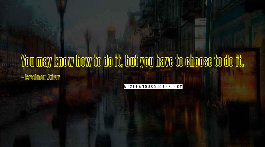 Israelmore Ayivor Quotes: You may know how to do it, but you have to choose to do it.