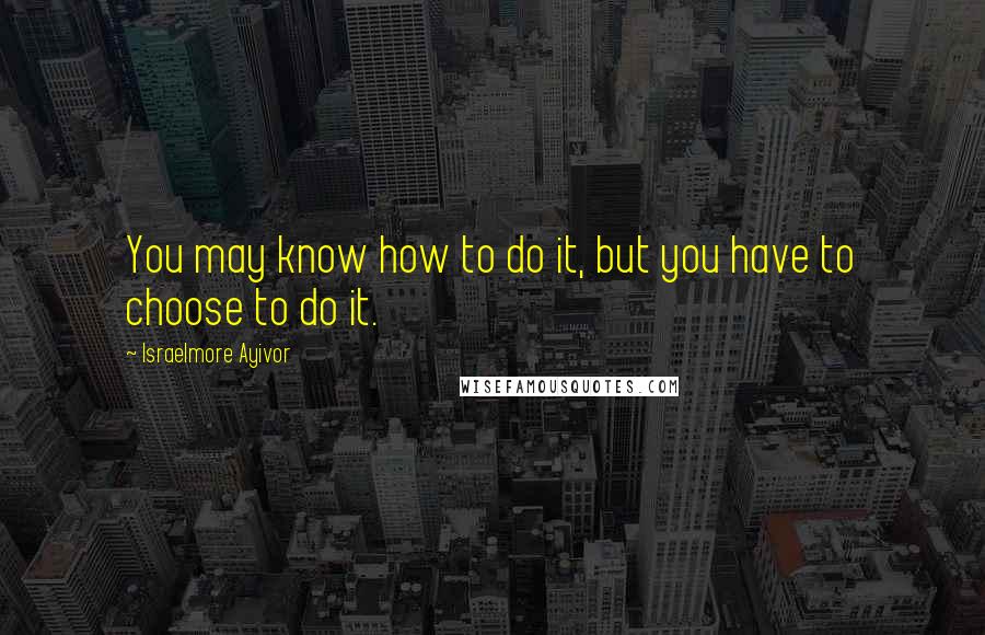 Israelmore Ayivor Quotes: You may know how to do it, but you have to choose to do it.