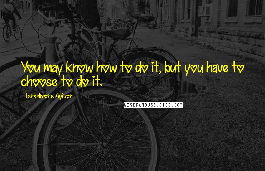 Israelmore Ayivor Quotes: You may know how to do it, but you have to choose to do it.