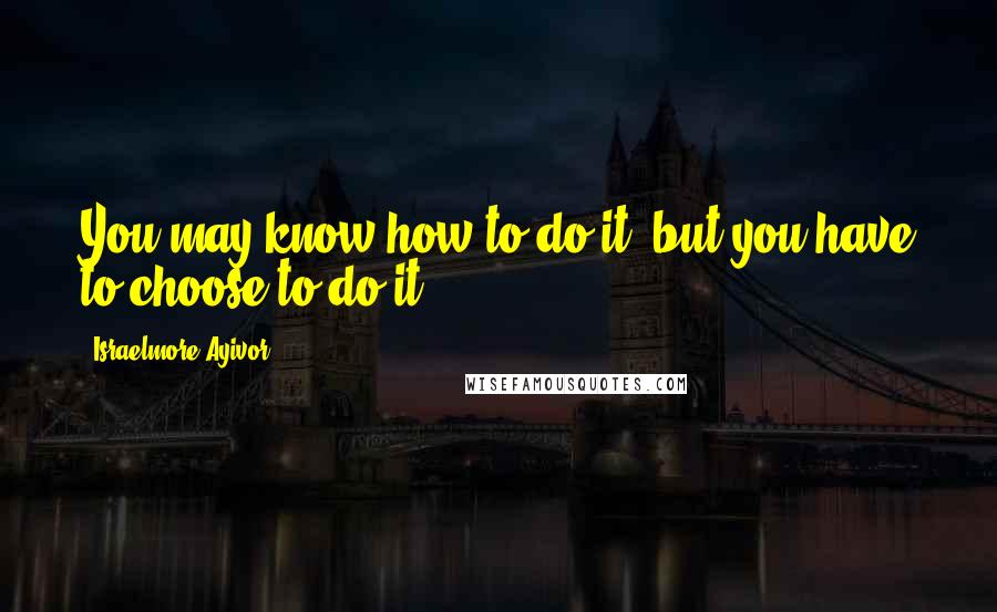 Israelmore Ayivor Quotes: You may know how to do it, but you have to choose to do it.