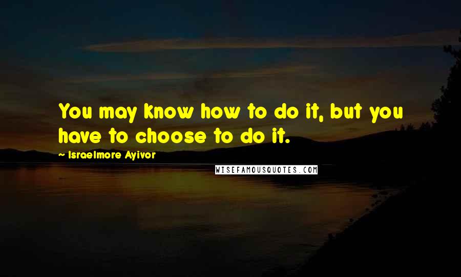 Israelmore Ayivor Quotes: You may know how to do it, but you have to choose to do it.