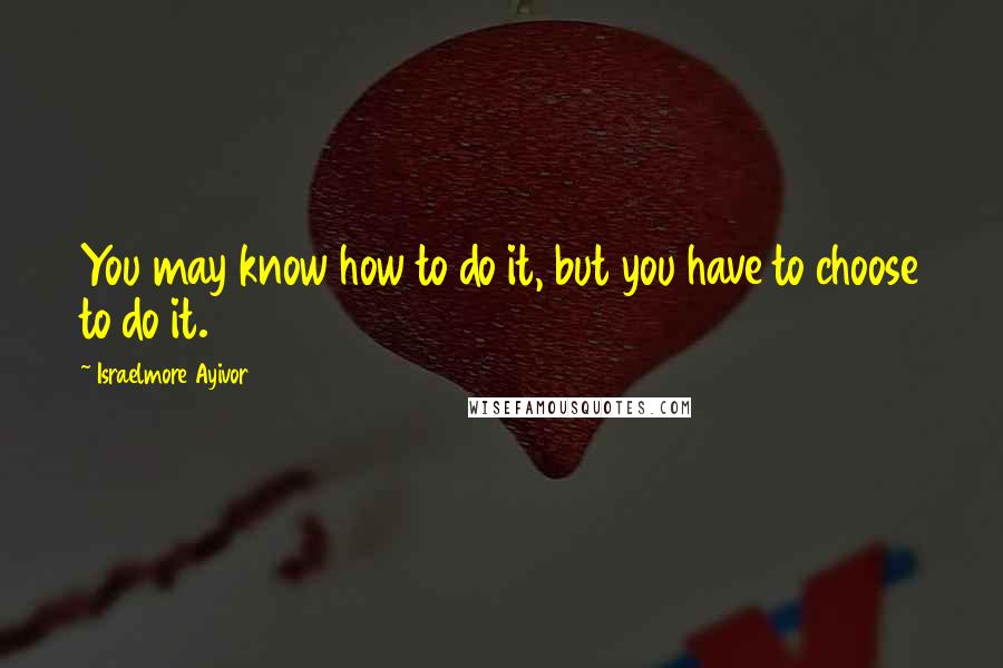 Israelmore Ayivor Quotes: You may know how to do it, but you have to choose to do it.