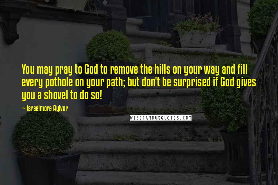 Israelmore Ayivor Quotes: You may pray to God to remove the hills on your way and fill every pothole on your path; but don't be surprised if God gives you a shovel to do so!