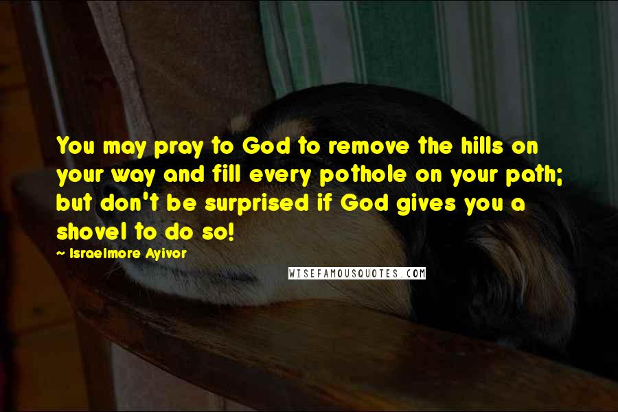 Israelmore Ayivor Quotes: You may pray to God to remove the hills on your way and fill every pothole on your path; but don't be surprised if God gives you a shovel to do so!