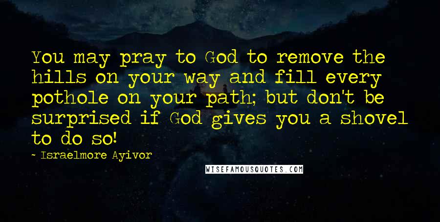 Israelmore Ayivor Quotes: You may pray to God to remove the hills on your way and fill every pothole on your path; but don't be surprised if God gives you a shovel to do so!