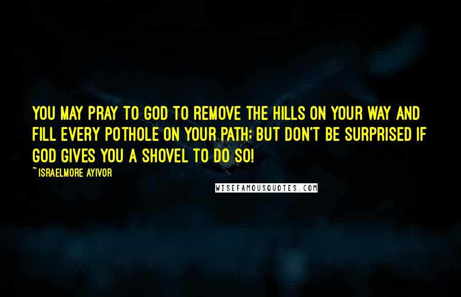 Israelmore Ayivor Quotes: You may pray to God to remove the hills on your way and fill every pothole on your path; but don't be surprised if God gives you a shovel to do so!