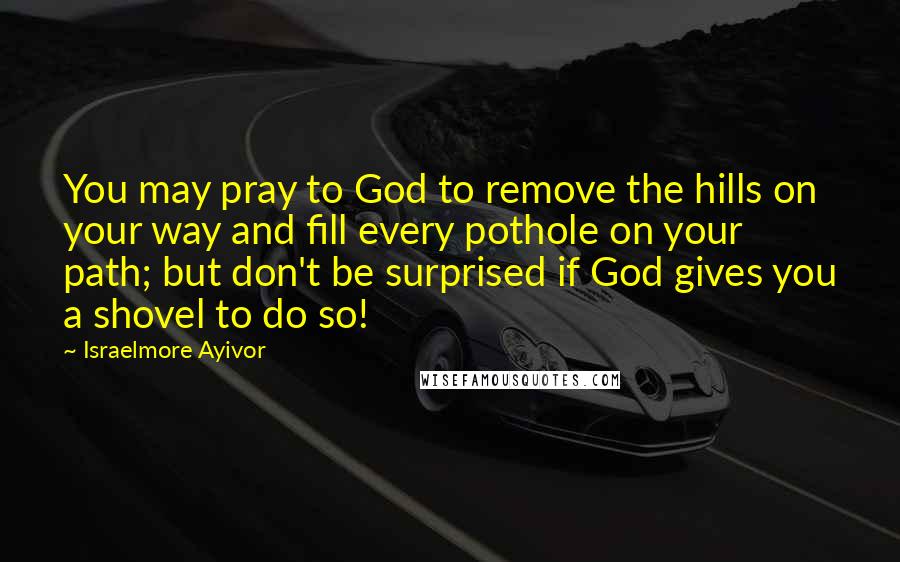 Israelmore Ayivor Quotes: You may pray to God to remove the hills on your way and fill every pothole on your path; but don't be surprised if God gives you a shovel to do so!