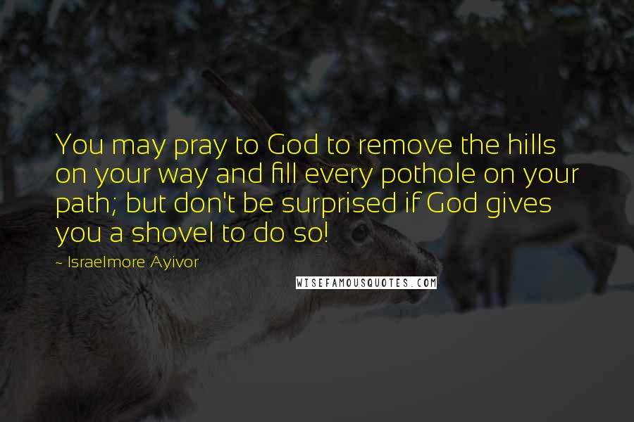 Israelmore Ayivor Quotes: You may pray to God to remove the hills on your way and fill every pothole on your path; but don't be surprised if God gives you a shovel to do so!