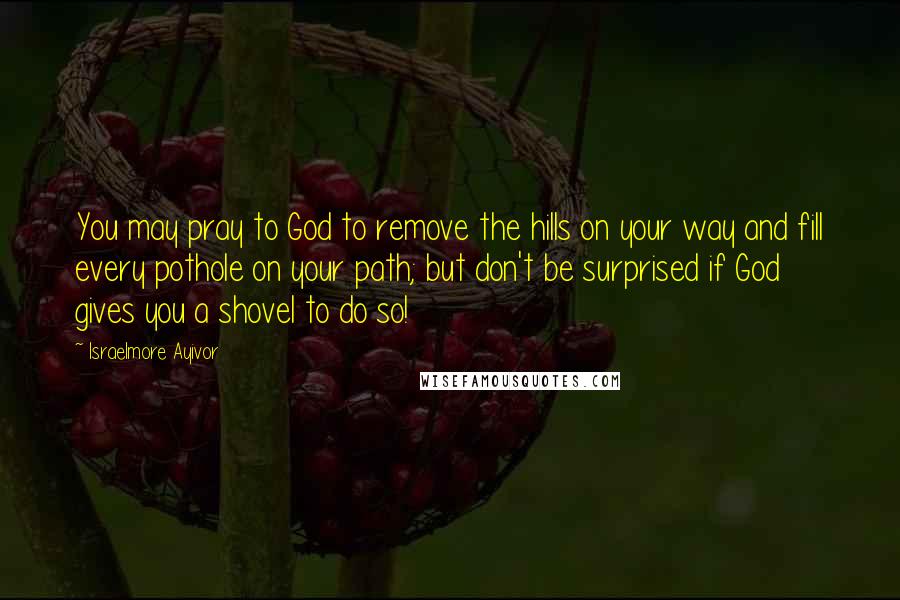 Israelmore Ayivor Quotes: You may pray to God to remove the hills on your way and fill every pothole on your path; but don't be surprised if God gives you a shovel to do so!