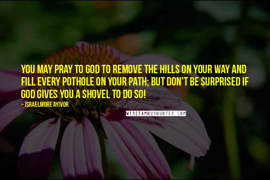 Israelmore Ayivor Quotes: You may pray to God to remove the hills on your way and fill every pothole on your path; but don't be surprised if God gives you a shovel to do so!