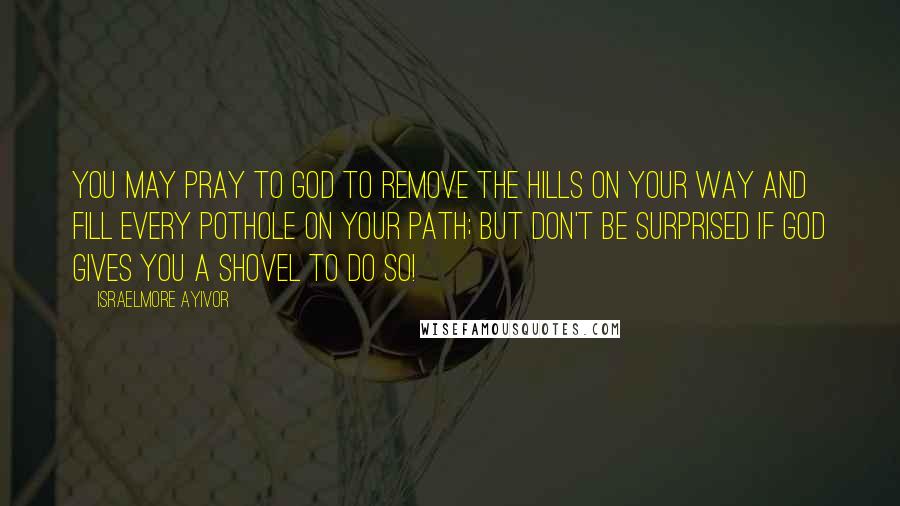 Israelmore Ayivor Quotes: You may pray to God to remove the hills on your way and fill every pothole on your path; but don't be surprised if God gives you a shovel to do so!
