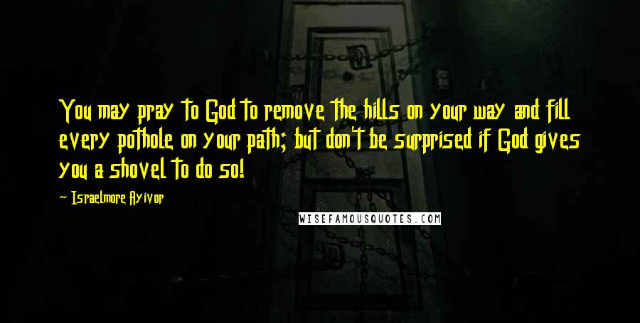 Israelmore Ayivor Quotes: You may pray to God to remove the hills on your way and fill every pothole on your path; but don't be surprised if God gives you a shovel to do so!