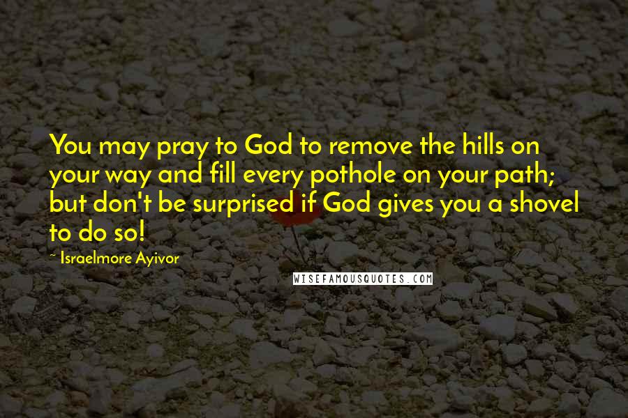 Israelmore Ayivor Quotes: You may pray to God to remove the hills on your way and fill every pothole on your path; but don't be surprised if God gives you a shovel to do so!