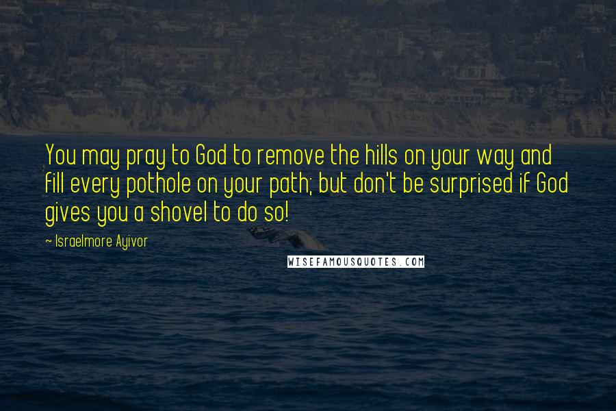 Israelmore Ayivor Quotes: You may pray to God to remove the hills on your way and fill every pothole on your path; but don't be surprised if God gives you a shovel to do so!