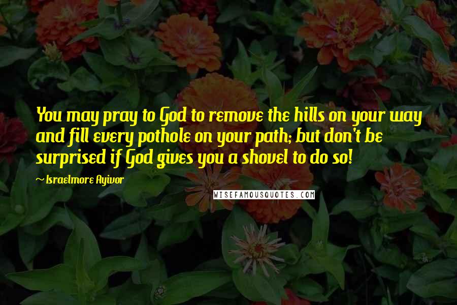 Israelmore Ayivor Quotes: You may pray to God to remove the hills on your way and fill every pothole on your path; but don't be surprised if God gives you a shovel to do so!