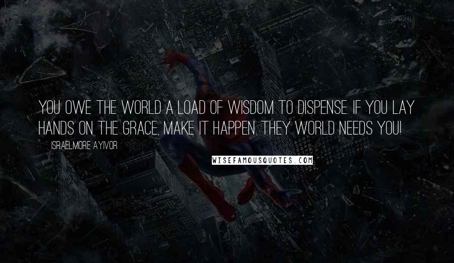 Israelmore Ayivor Quotes: You owe the world a load of wisdom to dispense. If you lay hands on the grace, make it happen. They world needs you!