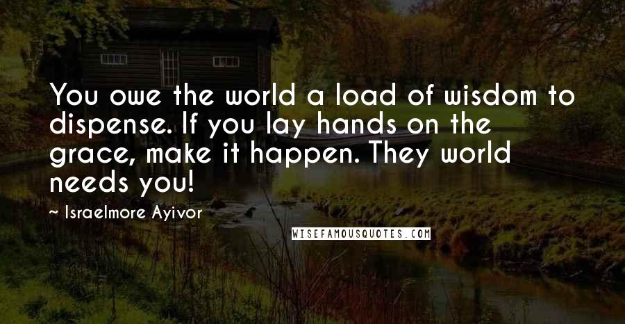 Israelmore Ayivor Quotes: You owe the world a load of wisdom to dispense. If you lay hands on the grace, make it happen. They world needs you!