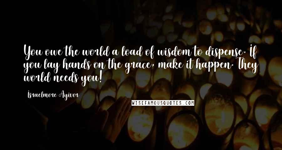 Israelmore Ayivor Quotes: You owe the world a load of wisdom to dispense. If you lay hands on the grace, make it happen. They world needs you!