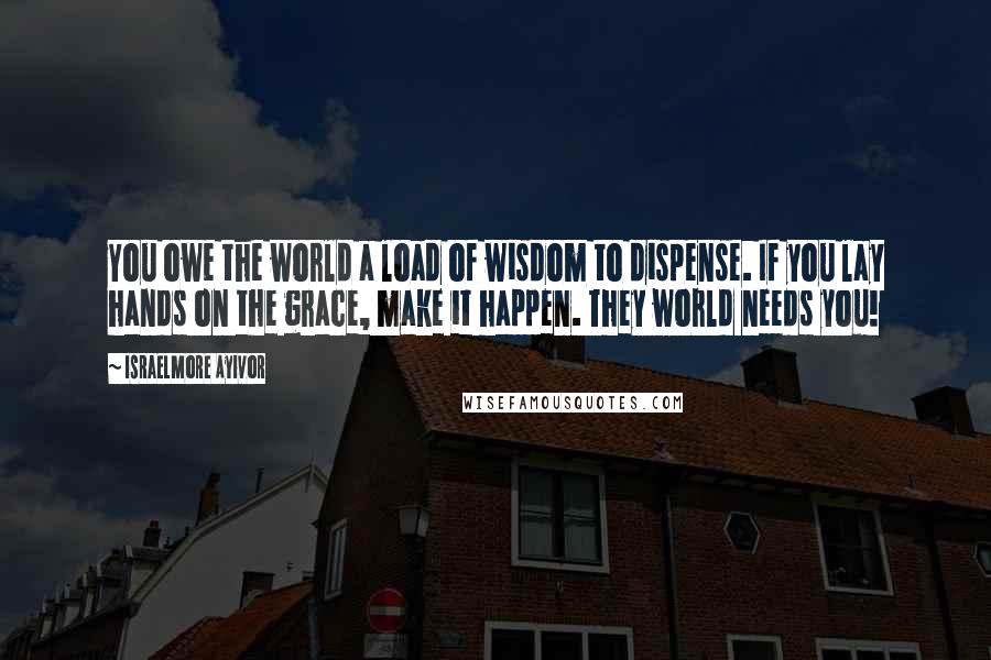 Israelmore Ayivor Quotes: You owe the world a load of wisdom to dispense. If you lay hands on the grace, make it happen. They world needs you!