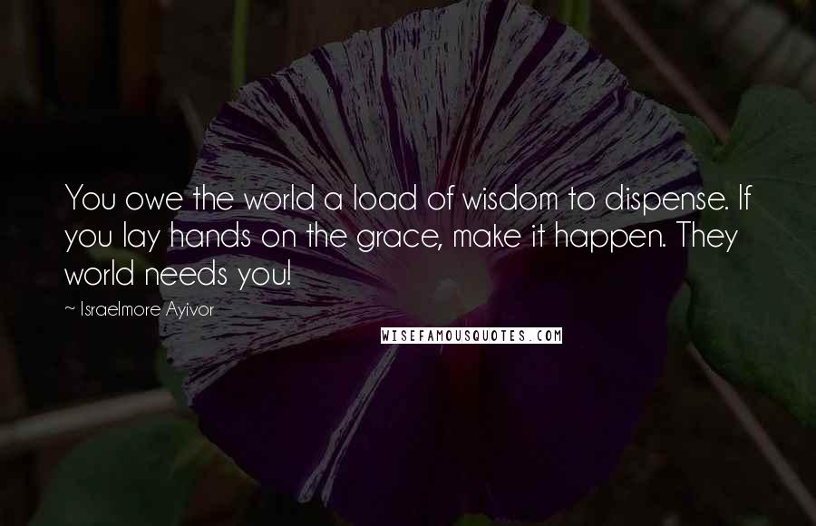 Israelmore Ayivor Quotes: You owe the world a load of wisdom to dispense. If you lay hands on the grace, make it happen. They world needs you!