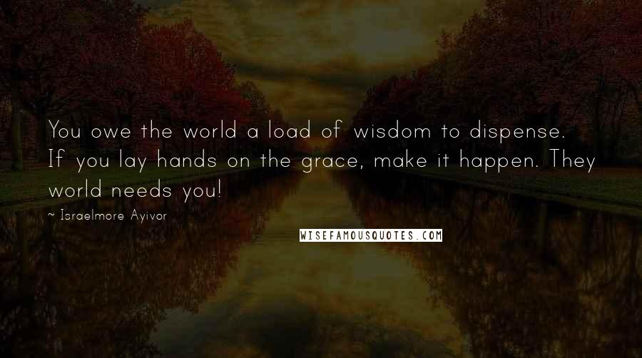 Israelmore Ayivor Quotes: You owe the world a load of wisdom to dispense. If you lay hands on the grace, make it happen. They world needs you!