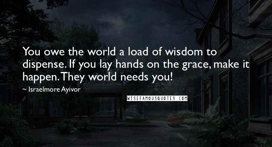Israelmore Ayivor Quotes: You owe the world a load of wisdom to dispense. If you lay hands on the grace, make it happen. They world needs you!