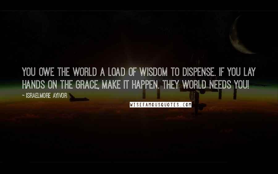 Israelmore Ayivor Quotes: You owe the world a load of wisdom to dispense. If you lay hands on the grace, make it happen. They world needs you!