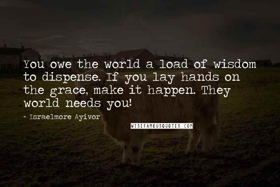 Israelmore Ayivor Quotes: You owe the world a load of wisdom to dispense. If you lay hands on the grace, make it happen. They world needs you!