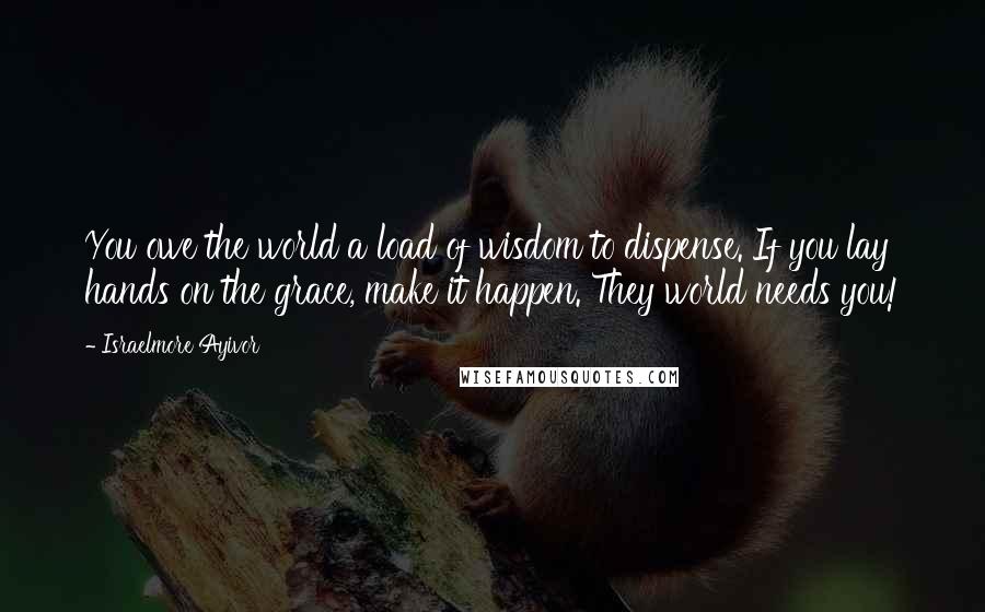 Israelmore Ayivor Quotes: You owe the world a load of wisdom to dispense. If you lay hands on the grace, make it happen. They world needs you!