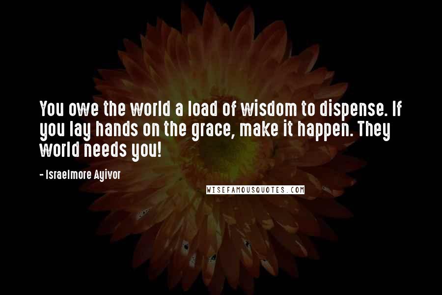 Israelmore Ayivor Quotes: You owe the world a load of wisdom to dispense. If you lay hands on the grace, make it happen. They world needs you!