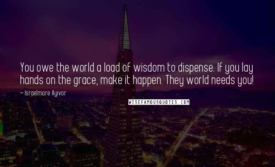 Israelmore Ayivor Quotes: You owe the world a load of wisdom to dispense. If you lay hands on the grace, make it happen. They world needs you!