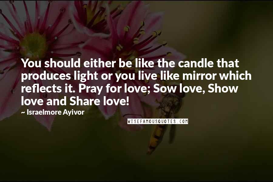 Israelmore Ayivor Quotes: You should either be like the candle that produces light or you live like mirror which reflects it. Pray for love; Sow love, Show love and Share love!