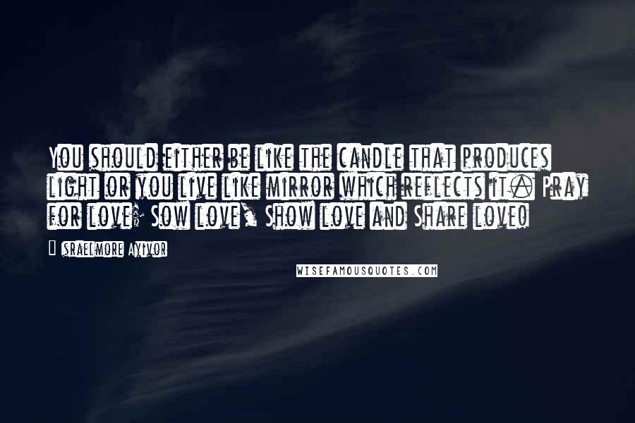 Israelmore Ayivor Quotes: You should either be like the candle that produces light or you live like mirror which reflects it. Pray for love; Sow love, Show love and Share love!