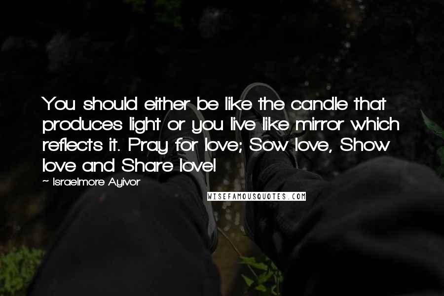 Israelmore Ayivor Quotes: You should either be like the candle that produces light or you live like mirror which reflects it. Pray for love; Sow love, Show love and Share love!