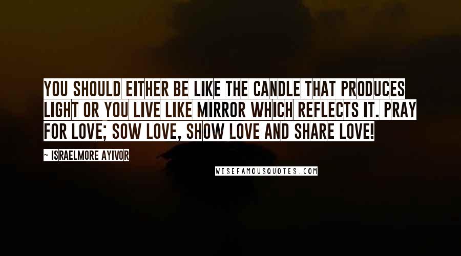 Israelmore Ayivor Quotes: You should either be like the candle that produces light or you live like mirror which reflects it. Pray for love; Sow love, Show love and Share love!