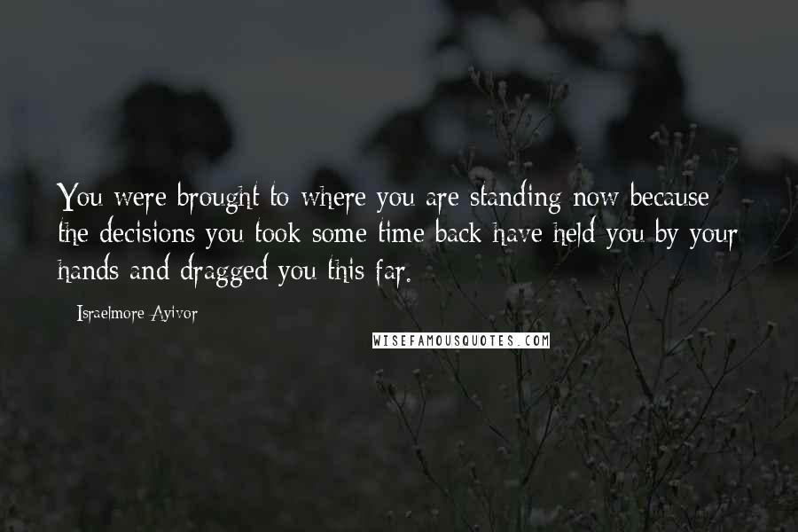 Israelmore Ayivor Quotes: You were brought to where you are standing now because the decisions you took some time back have held you by your hands and dragged you this far.