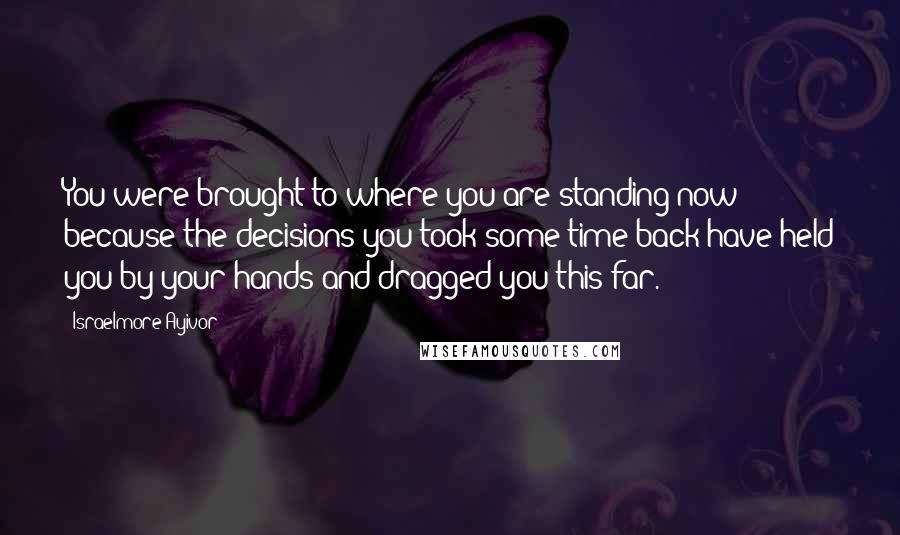 Israelmore Ayivor Quotes: You were brought to where you are standing now because the decisions you took some time back have held you by your hands and dragged you this far.