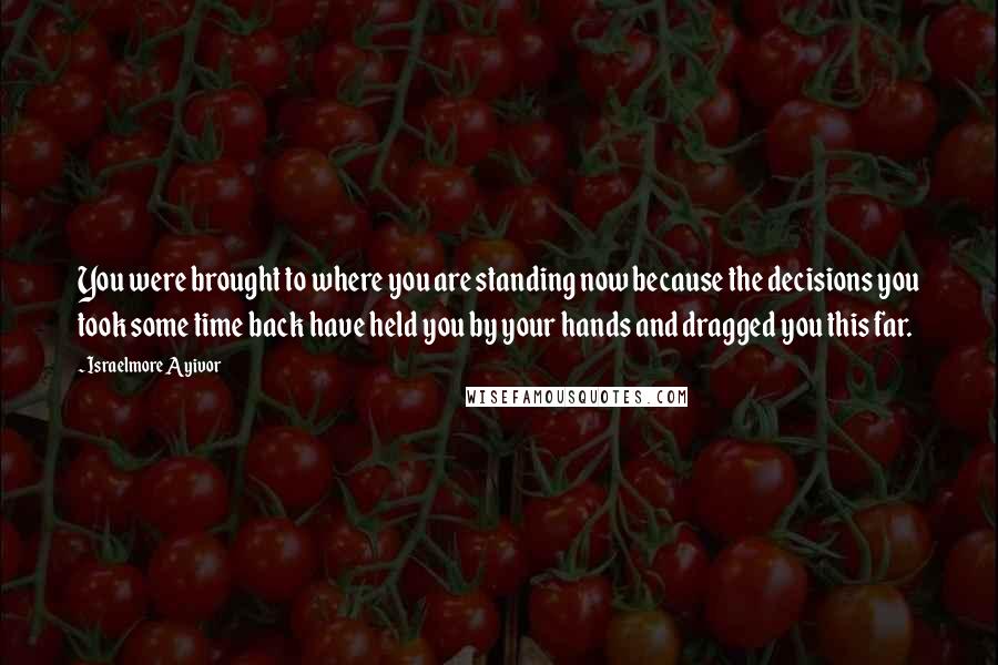 Israelmore Ayivor Quotes: You were brought to where you are standing now because the decisions you took some time back have held you by your hands and dragged you this far.