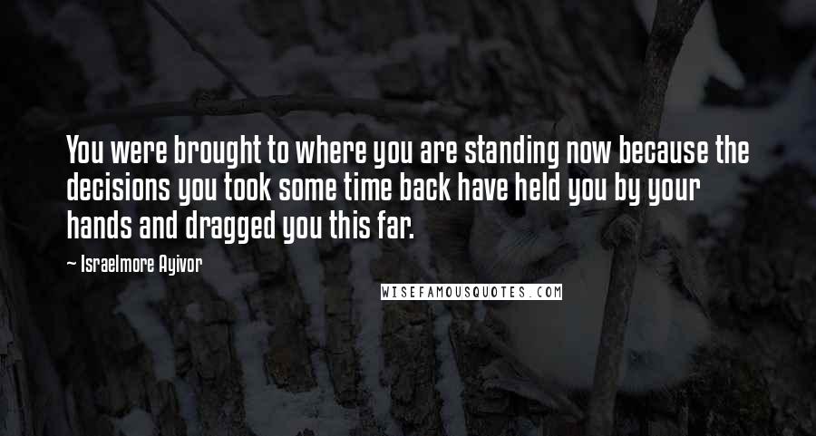 Israelmore Ayivor Quotes: You were brought to where you are standing now because the decisions you took some time back have held you by your hands and dragged you this far.