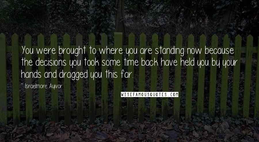 Israelmore Ayivor Quotes: You were brought to where you are standing now because the decisions you took some time back have held you by your hands and dragged you this far.