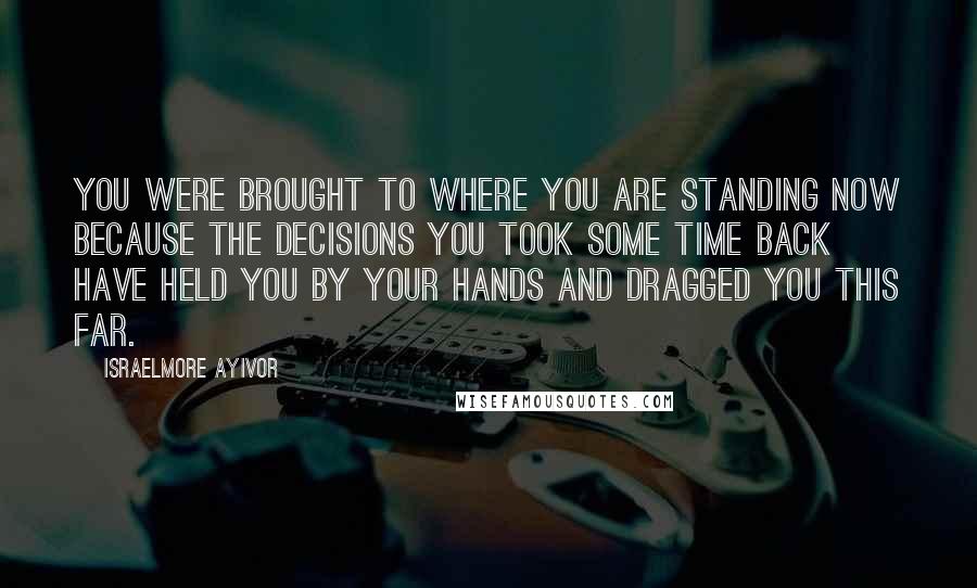 Israelmore Ayivor Quotes: You were brought to where you are standing now because the decisions you took some time back have held you by your hands and dragged you this far.