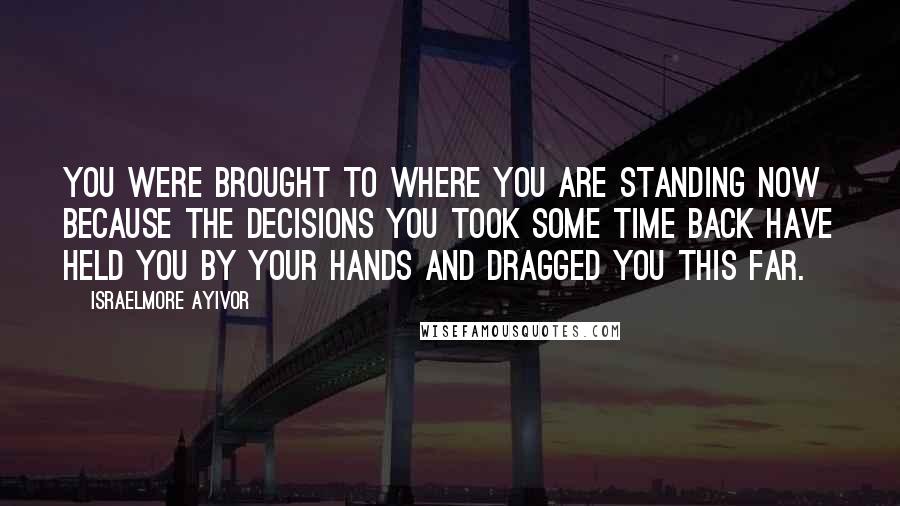 Israelmore Ayivor Quotes: You were brought to where you are standing now because the decisions you took some time back have held you by your hands and dragged you this far.
