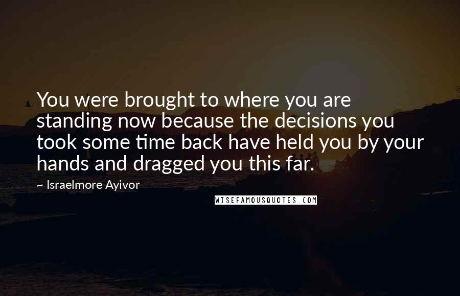 Israelmore Ayivor Quotes: You were brought to where you are standing now because the decisions you took some time back have held you by your hands and dragged you this far.