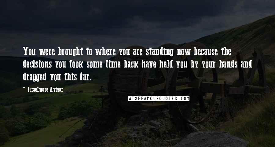 Israelmore Ayivor Quotes: You were brought to where you are standing now because the decisions you took some time back have held you by your hands and dragged you this far.