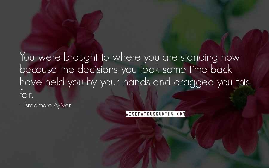 Israelmore Ayivor Quotes: You were brought to where you are standing now because the decisions you took some time back have held you by your hands and dragged you this far.