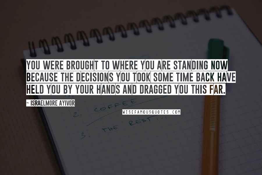 Israelmore Ayivor Quotes: You were brought to where you are standing now because the decisions you took some time back have held you by your hands and dragged you this far.